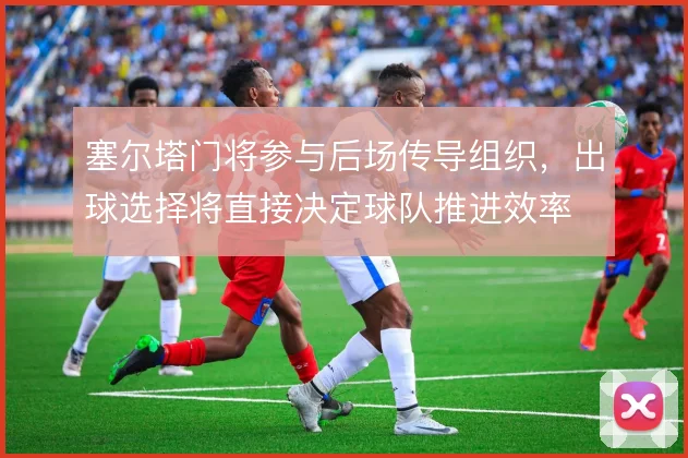 塞尔塔门将参与后场传导组织，出球选择将直接决定球队推进效率