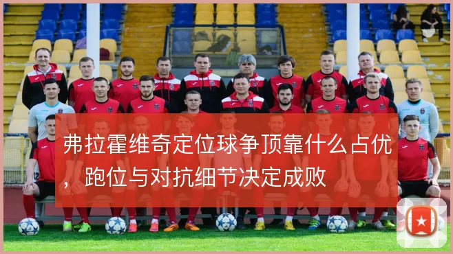 弗拉霍维奇定位球争顶靠什么占优，跑位与对抗细节决定成败