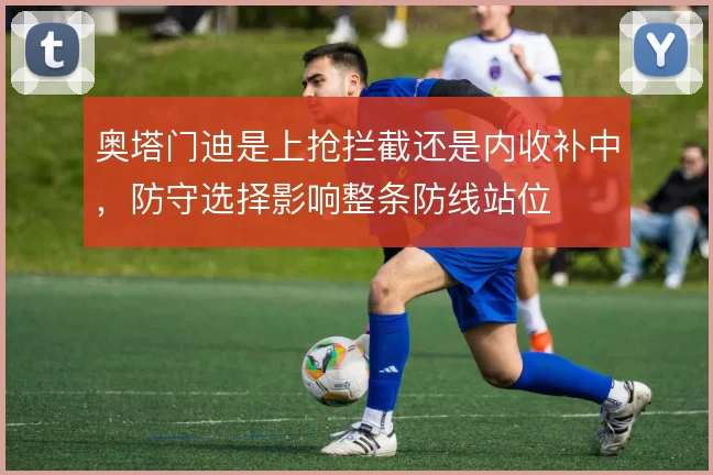 奥塔门迪是上抢拦截还是内收补中，防守选择影响整条防线站位