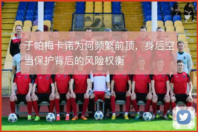 于帕梅卡诺为何频繁前顶,身后空当保护背后的风险权衡