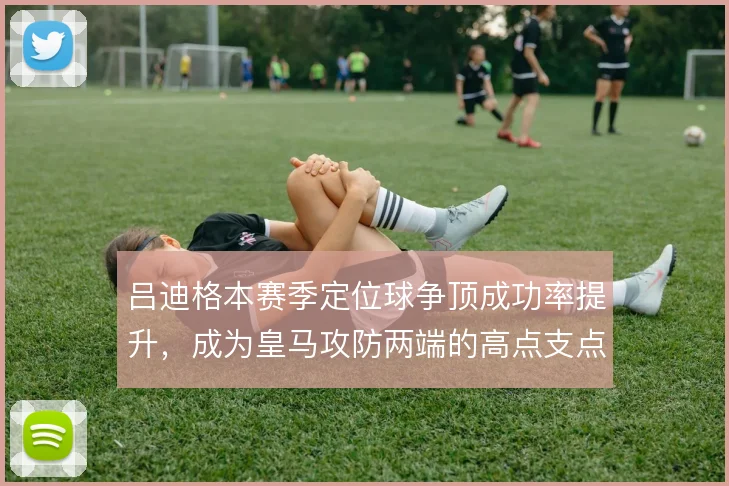 吕迪格本赛季定位球争顶成功率提升，成为皇马攻防两端的高点支点