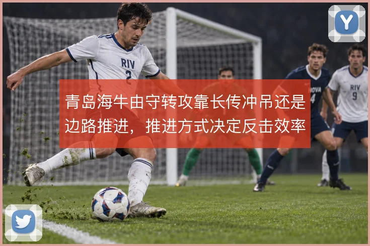 青岛海牛由守转攻靠长传冲吊还是边路推进，推进方式决定反击效率