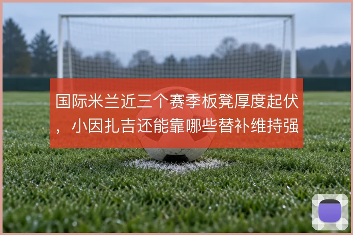 国际米兰近三个赛季板凳厚度起伏，小因扎吉还能靠哪些替补维持强度