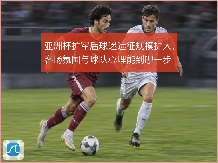 亚洲杯扩军后球迷远征规模扩大，客场氛围与球队心理能到哪一步