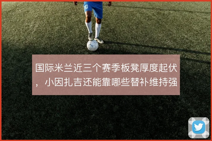 国际米兰近三个赛季板凳厚度起伏,小因扎吉还能靠哪些替补维持强度