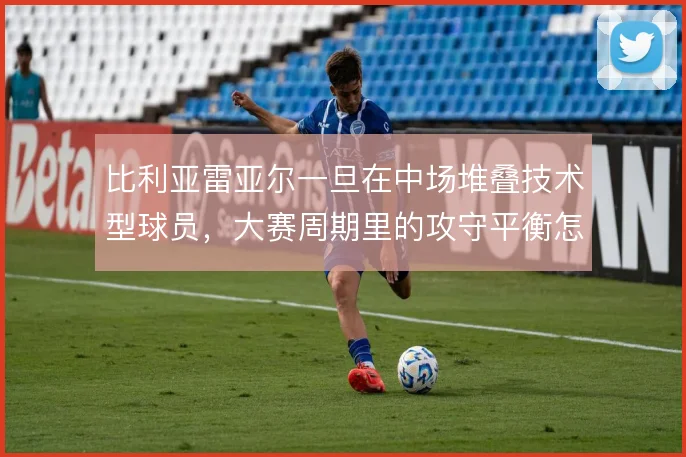 比利亚雷亚尔一旦在中场堆叠技术型球员,大赛周期里的攻守平衡怎么撑住