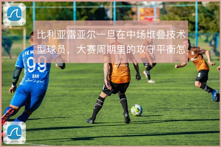 比利亚雷亚尔一旦在中场堆叠技术型球员，大赛周期里的攻守平衡怎么撑住