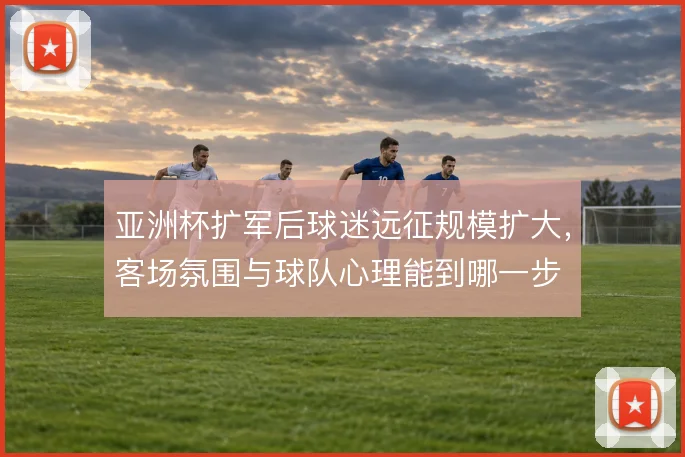 亚洲杯扩军后球迷远征规模扩大，客场氛围与球队心理能到哪一步