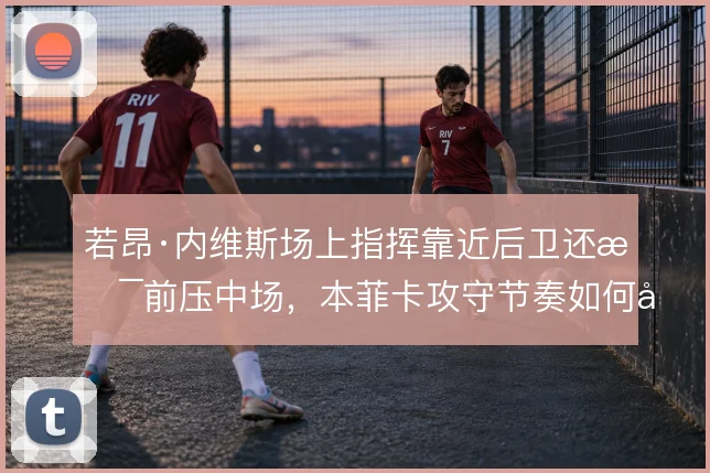 若昂·内维斯场上指挥靠近后卫还是前压中场，本菲卡攻守节奏如何取舍
