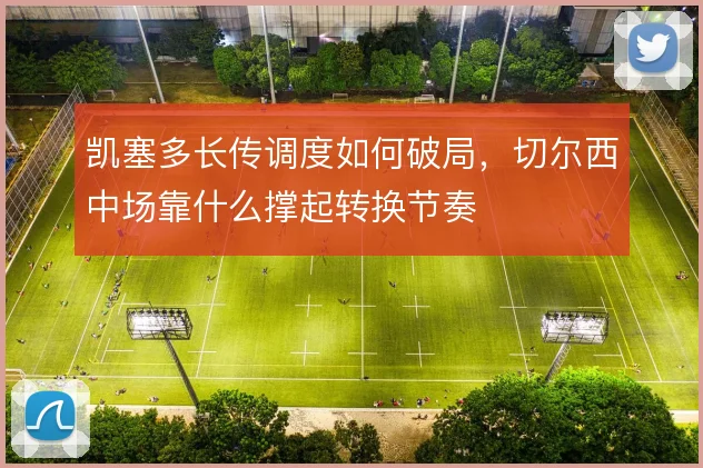 凯塞多长传调度如何破局，切尔西中场靠什么撑起转换节奏