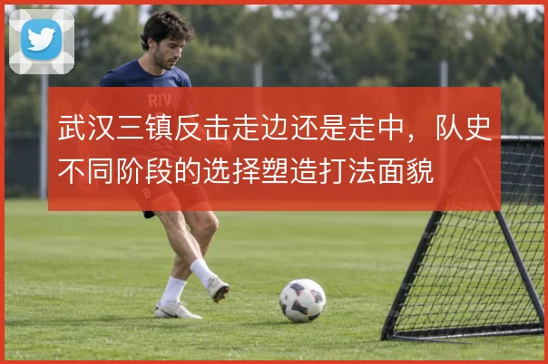 武汉三镇反击走边还是走中，队史不同阶段的选择塑造打法面貌