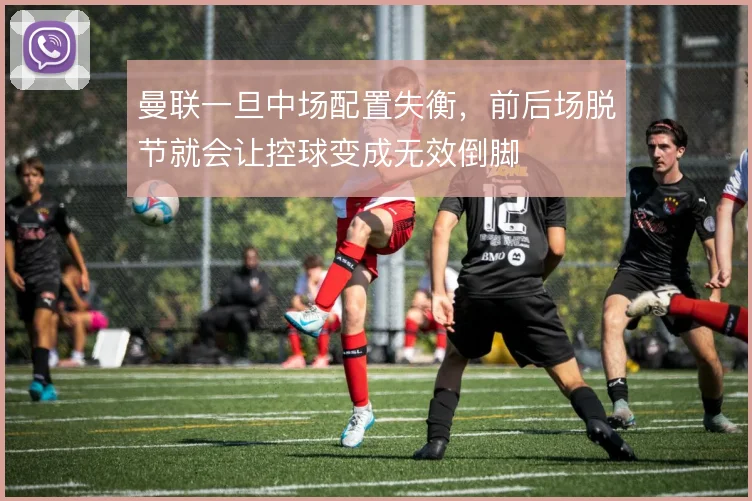 曼联一旦中场配置失衡，前后场脱节就会让控球变成无效倒脚