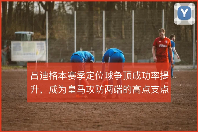 吕迪格本赛季定位球争顶成功率提升，成为皇马攻防两端的高点支点