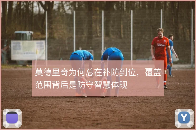 莫德里奇为何总在补防到位,覆盖范围背后是防守智慧体现