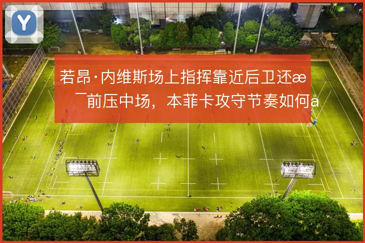若昂·内维斯场上指挥靠近后卫还是前压中场，本菲卡攻守节奏如何取舍